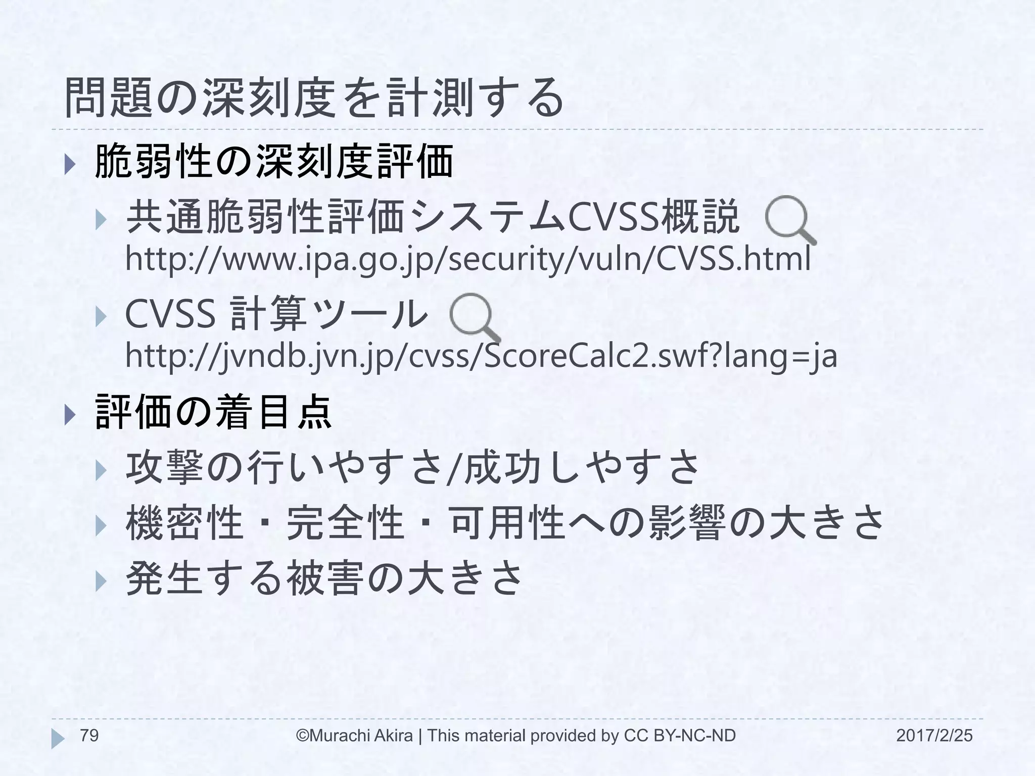 問題の深刻度を計測する
2017/2/25©Murachi Akira | This material provided by CC BY-NC-ND79
 脆弱性の深刻度評価
 共通脆弱性評価システムCVSS概説
http://www.ipa.go.jp/security/vuln/CVSS.html
 CVSS 計算ツール
http://jvndb.jvn.jp/cvss/ScoreCalc2.swf?lang=ja
 評価の着目点
 攻撃の行いやすさ/成功しやすさ
 機密性・完全性・可用性への影響の大きさ
 発生する被害の大きさ
 