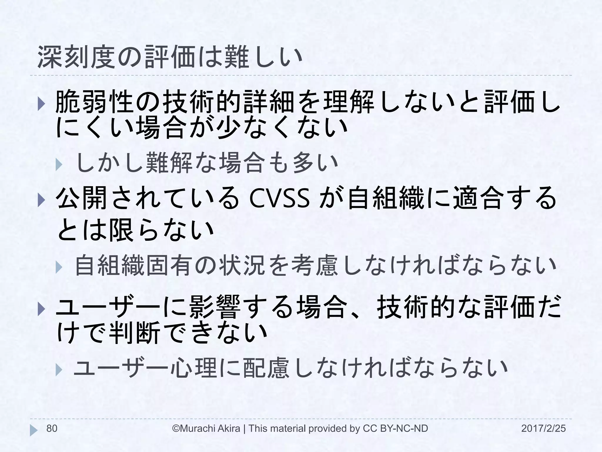 深刻度の評価は難しい
2017/2/25©Murachi Akira | This material provided by CC BY-NC-ND80
 脆弱性の技術的詳細を理解しないと評価し
にくい場合が少なくない
 しかし難解な場合も多い
 公開されている CVSS が自組織に適合する
とは限らない
 自組織固有の状況を考慮しなければならない
 ユーザーに影響する場合、技術的な評価だ
けで判断できない
 ユーザー心理に配慮しなければならない
 