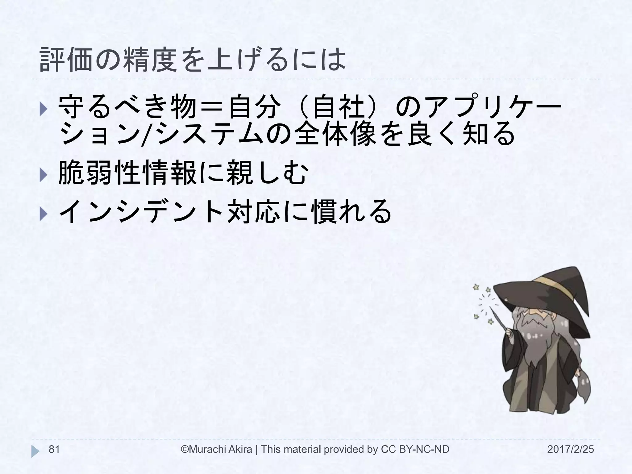 評価の精度を上げるには
2017/2/25©Murachi Akira | This material provided by CC BY-NC-ND81
 守るべき物＝自分（自社）のアプリケー
ション/システムの全体像を良く知る
 脆弱性情報に親しむ
 インシデント対応に慣れる
 
