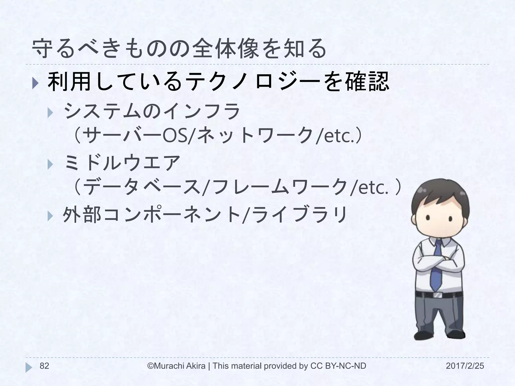 守るべきものの全体像を知る
2017/2/25©Murachi Akira | This material provided by CC BY-NC-ND82
 利用しているテクノロジーを確認
 システムのインフラ
（サーバーOS/ネットワーク/etc.）
 ミドルウエア
（データベース/フレームワーク/etc. ）
 外部コンポーネント/ライブラリ
 