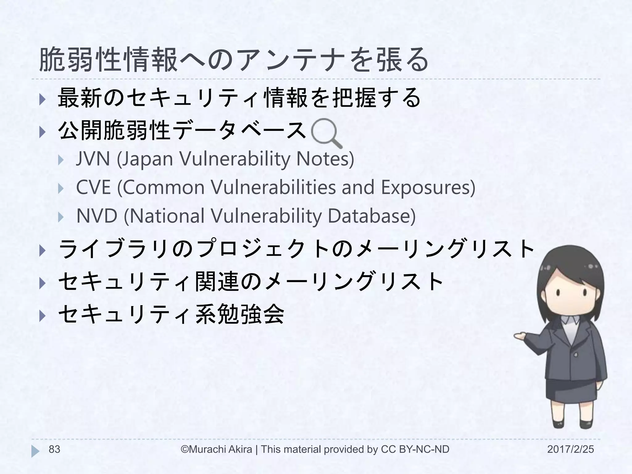 脆弱性情報へのアンテナを張る
 最新のセキュリティ情報を把握する
 公開脆弱性データベース
 JVN (Japan Vulnerability Notes)
 CVE (Common Vulnerabilities and Exposures)
 NVD (National Vulnerability Database)
 ライブラリのプロジェクトのメーリングリスト
 セキュリティ関連のメーリングリスト
 セキュリティ系勉強会
©Murachi Akira | This material provided by CC BY-NC-ND83 2017/2/25
 