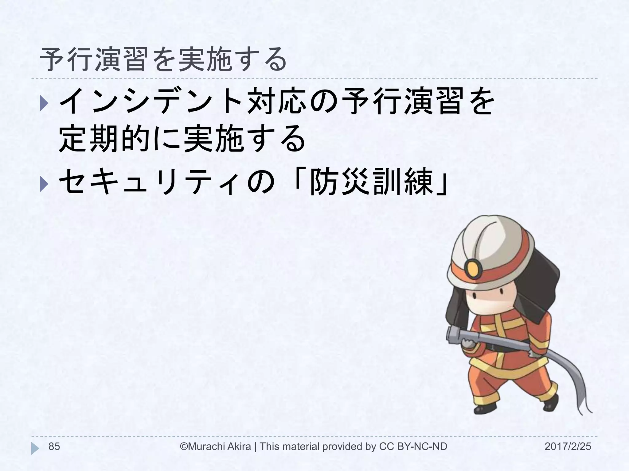 予行演習を実施する
2017/2/25©Murachi Akira | This material provided by CC BY-NC-ND85
 インシデント対応の予行演習を
定期的に実施する
 セキュリティの「防災訓練」
 