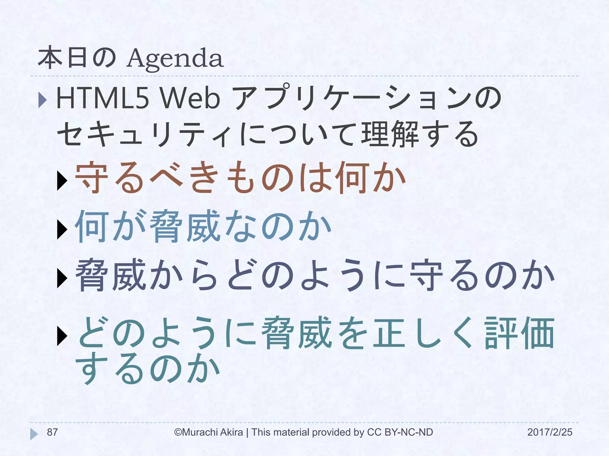 本日の Agenda
©Murachi Akira | This material provided by CC BY-NC-ND87 2017/2/25
 HTML5 Web アプリケーションの
セキュリティについて理解する
守るべきものは何か
何が脅威なのか
脅威からどのように守るのか
どのように脅威を正しく評価
するのか
 