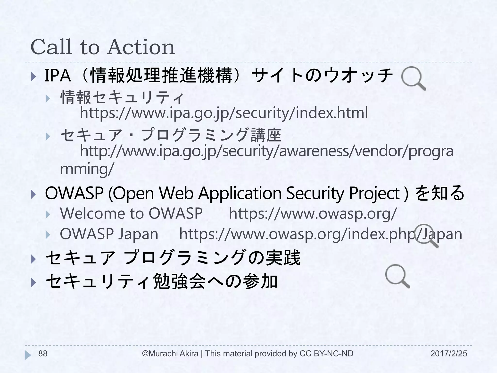 Call to Action
 IPA（情報処理推進機構）サイトのウオッチ
 情報セキュリティ
https://www.ipa.go.jp/security/index.html
 セキュア・プログラミング講座
http://www.ipa.go.jp/security/awareness/vendor/progra
mming/
 OWASP (Open Web Application Security Project ) を知る
 Welcome to OWASP https://www.owasp.org/
 OWASP Japan https://www.owasp.org/index.php/Japan
 セキュア プログラミングの実践
 セキュリティ勉強会への参加
©Murachi Akira | This material provided by CC BY-NC-ND88 2017/2/25
 