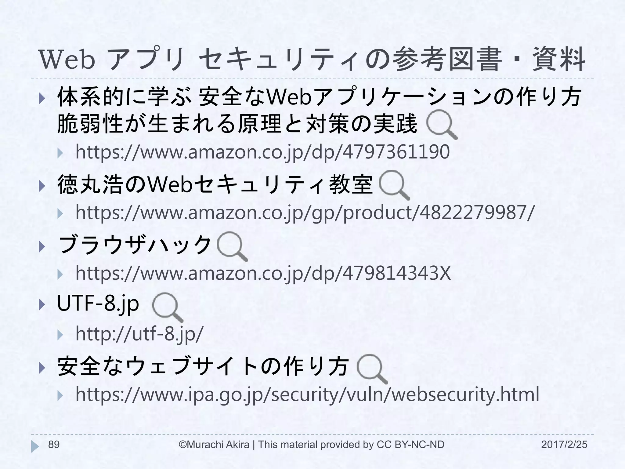 Web アプリ セキュリティの参考図書・資料
2017/2/25©Murachi Akira | This material provided by CC BY-NC-ND89
 体系的に学ぶ 安全なWebアプリケーションの作り方
脆弱性が生まれる原理と対策の実践
 https://www.amazon.co.jp/dp/4797361190
 徳丸浩のWebセキュリティ教室
 https://www.amazon.co.jp/gp/product/4822279987/
 ブラウザハック
 https://www.amazon.co.jp/dp/479814343X
 UTF-8.jp
 http://utf-8.jp/
 安全なウェブサイトの作り方
 https://www.ipa.go.jp/security/vuln/websecurity.html
 