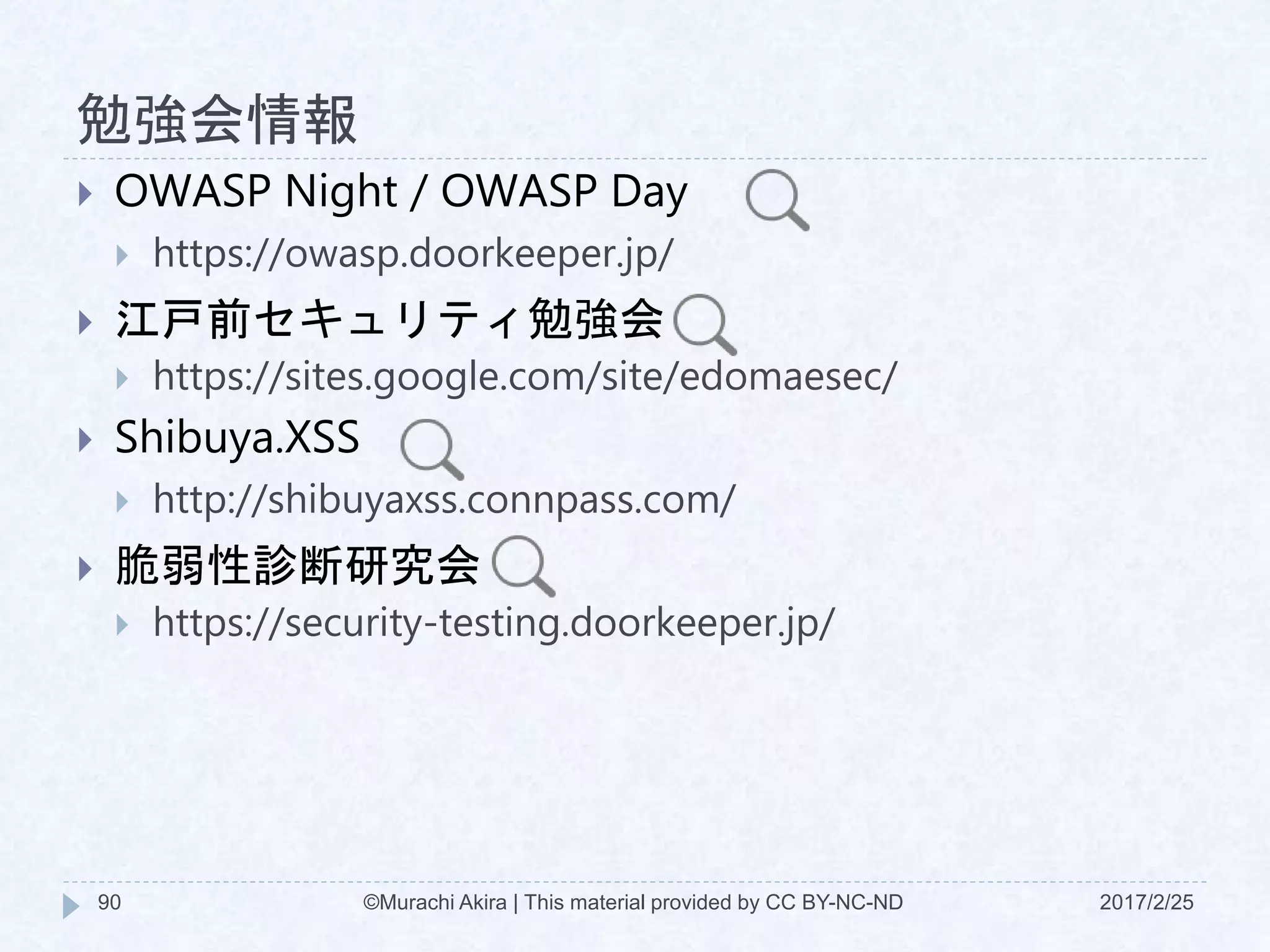 勉強会情報
 OWASP Night / OWASP Day
 https://owasp.doorkeeper.jp/
 江戸前セキュリティ勉強会
 https://sites.google.com/site/edomaesec/
 Shibuya.XSS
 http://shibuyaxss.connpass.com/
 脆弱性診断研究会
 https://security-testing.doorkeeper.jp/
©Murachi Akira | This material provided by CC BY-NC-ND90 2017/2/25
 