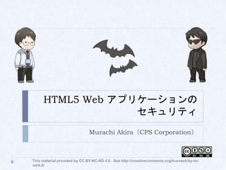 HTML5 Web アプリケーションの
セキュリティ
Murachi Akira（CPS Corporation）
This material provided by CC BY-NC-ND 4.0. See http://creativecommons.org/licenses/by-nc-
nd/4.0/
 