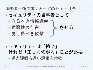 開発者・運用者にとってのセキュリティ
2017/2/25©Murachi Akira | This material provided by CC BY-NC-ND10
 セキュリティの当事者として
 守るべき情報資産
 脆弱性の存在
 あり得べき攻撃
 セキュリティは「怖い」
けれど「正しく怖がる」ことが必要
 過大評価も過小評価も禁物
を知る
 