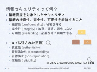 情報セキュリティって何？
2017/2/25©Murachi Akira | This material provided by CC BY-NC-ND14
 情報資産を対象としたセキュリティ
 情報の機密性、完全性、可用性を維持すること
 機密性 (confidentiality)：秘密を守る
 完全性 (integrity)：改竄、破壊、消失しない
 可用性 (availability)：必要な時に利用できる
 + α（拡張された定義）
 真正性 (authenticity)
 責任追跡性 (accountability)
 否認防止 (non-repudiation)
 信頼性 (reliability)
※ JIS Q 27002 (ISO/IEC 27002) による定義
C
AI
 