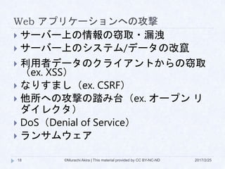 Web アプリケーションへの攻撃
 サーバー上の情報の窃取・漏洩
 サーバー上のシステム/データの改竄
 利用者データのクライアントからの窃取
（ex. XSS）
 なりすまし（ex. CSRF）
 他所への攻撃の踏み台（ex. オープン リ
ダイレクタ）
 DoS（Denial of Service）
 ランサムウェア
©Murachi Akira | This material provided by CC BY-NC-ND18 2017/2/25
 