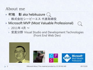 About me
 村地 彰 aka hebikuzure
 株式会社シーピーエス 代表取締役
 Microsoft MVP (Most Valuable Professional)
 2011年 4月 ～
 受賞分野 Visual Studio and Development Technologies
(Front End Web Dev)
2 ©Murachi Akira | This material provided by CC BY-NC-ND 2017/2/25
 