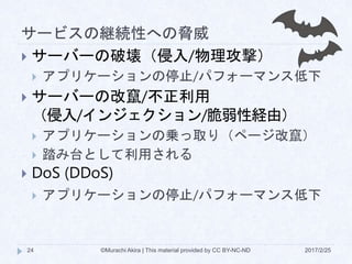 サービスの継続性への脅威
2017/2/25©Murachi Akira | This material provided by CC BY-NC-ND24
 サーバーの破壊（侵入/物理攻撃）
 アプリケーションの停止/パフォーマンス低下
 サーバーの改竄/不正利用
（侵入/インジェクション/脆弱性経由）
 アプリケーションの乗っ取り（ページ改竄）
 踏み台として利用される
 DoS (DDoS)
 アプリケーションの停止/パフォーマンス低下
 