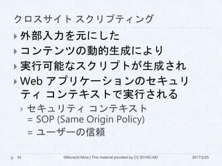 クロスサイト スクリプティング
 外部入力を元にした
 コンテンツの動的生成により
 実行可能なスクリプトが生成され
 Web アプリケーションのセキュリ
ティ コンテキストで実行される
 セキュリティ コンテキスト
= SOP (Same Origin Policy)
= ユーザーの信頼
©Murachi Akira | This material provided by CC BY-NC-ND34 2017/2/25
 