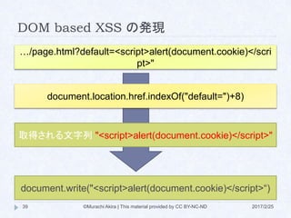 DOM based XSS の発現
…/page.html?default=<script>alert(document.cookie)</scri
pt>"
document.location.href.indexOf("default=")+8)
取得される文字列 "<script>alert(document.cookie)</script>"
document.write("<script>alert(document.cookie)</script>“)
©Murachi Akira | This material provided by CC BY-NC-ND39 2017/2/25
 