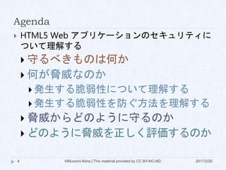 Agenda
 HTML5 Web アプリケーションのセキュリティに
ついて理解する
 守るべきものは何か
 何が脅威なのか
 発生する脆弱性について理解する
 発生する脆弱性を防ぐ方法を理解する
 脅威からどのように守るのか
 どのように脅威を正しく評価するのか
©Murachi Akira | This material provided by CC BY-NC-ND4 2017/2/25
 