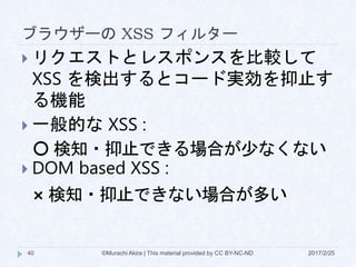 ブラウザーの XSS フィルター
 リクエストとレスポンスを比較して
XSS を検出するとコード実効を抑止す
る機能
 一般的な XSS :
〇 検知・抑止できる場合が少なくない
 DOM based XSS :
× 検知・抑止できない場合が多い
©Murachi Akira | This material provided by CC BY-NC-ND40 2017/2/25
 
