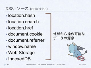 XSS -ソース (sources)
 location.hash
 location.search
 location.href
 document.cookie
 document.referrer
 window.name
 Web Storage
 IndexedDB
外部から操作可能な
データの源泉
©Murachi Akira | This material provided by CC BY-NC-ND46 2017/2/25
 