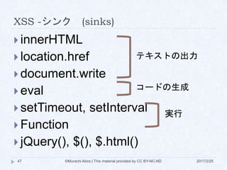 XSS -シンク (sinks)
 innerHTML
 location.href
 document.write
 eval
 setTimeout, setInterval
 Function
 jQuery(), $(), $.html()
テキストの出力
コードの生成
実行
©Murachi Akira | This material provided by CC BY-NC-ND47 2017/2/25
 