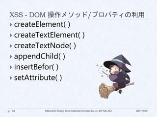 XSS - DOM 操作メソッド/プロパティの利用
 createElement( )
 createTextElement( )
 createTextNode( )
 appendChild( )
 insertBefor( )
 setAttribute( )
©Murachi Akira | This material provided by CC BY-NC-ND53 2017/2/25
 