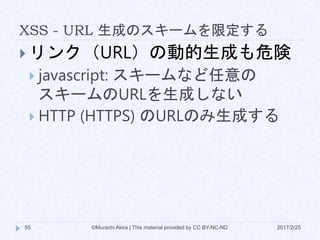 XSS - URL 生成のスキームを限定する
 リンク（URL）の動的生成も危険
 javascript: スキームなど任意の
スキームのURLを生成しない
 HTTP (HTTPS) のURLのみ生成する
©Murachi Akira | This material provided by CC BY-NC-ND55 2017/2/25
 