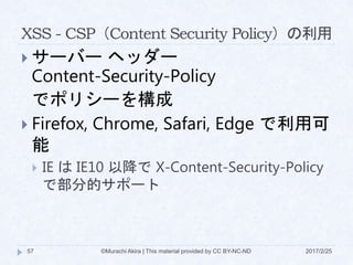 XSS - CSP（Content Security Policy）の利用
 サーバー ヘッダー
Content-Security-Policy
でポリシーを構成
 Firefox, Chrome, Safari, Edge で利用可
能
 IE は IE10 以降で X-Content-Security-Policy
で部分的サポート
©Murachi Akira | This material provided by CC BY-NC-ND57 2017/2/25
 