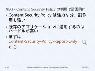 XSS - Content Security Policy の利用は計画的に
 Content Security Policy は強力な分、副作
用も強い
 既存のアプリケーションに適用するのは
ハードルが高い
 まずは
Content-Security-Policy-Report-Only
から
©Murachi Akira | This material provided by CC BY-NC-ND60 2017/2/25
 