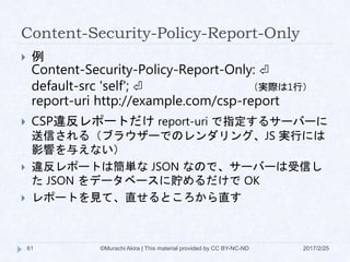 Content-Security-Policy-Report-Only
2017/2/25©Murachi Akira | This material provided by CC BY-NC-ND61
 例
Content-Security-Policy-Report-Only: ⏎
default-src 'self'; ⏎
report-uri http://example.com/csp-report
 CSP違反レポートだけ report-uri で指定するサーバーに
送信される（ブラウザーでのレンダリング、JS 実行には
影響を与えない）
 違反レポートは簡単な JSON なので、サーバーは受信し
た JSON をデータベースに貯めるだけで OK
 レポートを見て、直せるところから直す
（実際は1行）
 