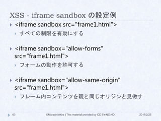 XSS - iframe sandbox の設定例
 <iframe sandbox src="frame1.html">
 すべての制限を有効にする
 <iframe sandbox="allow-forms"
src="frame1.html">
 フォームの動作を許可する
 <iframe sandbox="allow-same-origin"
src="frame1.html">
 フレーム内コンテンツを親と同じオリジンと見做す
©Murachi Akira | This material provided by CC BY-NC-ND63 2017/2/25
 
