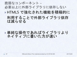 脆弱なコンポーネント –
必要以上に外部ライブラリに依存しない
 HTML5 で強化された機能を積極的に
利用することで外部ライブラリ依存
は減らせる
 単純な操作であればライブラリより
ネイティブに書いた方が速い
©Murachi Akira | This material provided by CC BY-NC-ND67 2017/2/25
 