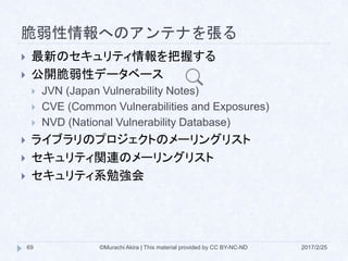 脆弱性情報へのアンテナを張る
 最新のセキュリティ情報を把握する
 公開脆弱性データベース
 JVN (Japan Vulnerability Notes)
 CVE (Common Vulnerabilities and Exposures)
 NVD (National Vulnerability Database)
 ライブラリのプロジェクトのメーリングリスト
 セキュリティ関連のメーリングリスト
 セキュリティ系勉強会
©Murachi Akira | This material provided by CC BY-NC-ND69 2017/2/25
 