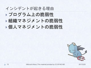 インシデントが起きる理由
2017/2/25©Murachi Akira | This material provided by CC BY-NC-ND75
 プログラム上の脆弱性
 組織マネジメントの脆弱性
 個人マネジメントの脆弱性
 