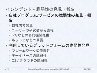 インシデント - 脆弱性の発見・報告
2017/2/25©Murachi Akira | This material provided by CC BY-NC-ND76
 自社プログラム/サービスの脆弱性の発見・報
告
 自社内で発見
 ユーザーや研究者から直接
 IPA などの公的機関経由
 ネット上などで暴露
 利用しているプラットフォームの脆弱性発見
 フレームワークの脆弱性
 データベースの脆弱性
 OS / クラウドの脆弱性
 
