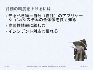 評価の精度を上げるには
2017/2/25©Murachi Akira | This material provided by CC BY-NC-ND81
 守るべき物＝自分（自社）のアプリケー
ション/システムの全体像を良く知る
 脆弱性情報に親しむ
 インシデント対応に慣れる
 
