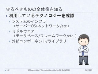 守るべきものの全体像を知る
2017/2/25©Murachi Akira | This material provided by CC BY-NC-ND82
 利用しているテクノロジーを確認
 システムのインフラ
（サーバーOS/ネットワーク/etc.）
 ミドルウエア
（データベース/フレームワーク/etc. ）
 外部コンポーネント/ライブラリ
 