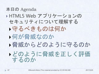 本日の Agenda
©Murachi Akira | This material provided by CC BY-NC-ND87 2017/2/25
 HTML5 Web アプリケーションの
セキュリティについて理解する
守るべきものは何か
何が脅威なのか
脅威からどのように守るのか
どのように脅威を正しく評価
するのか
 