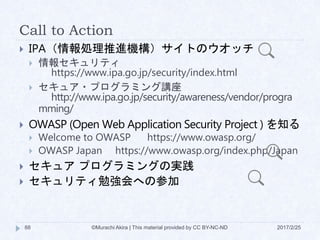 Call to Action
 IPA（情報処理推進機構）サイトのウオッチ
 情報セキュリティ
https://www.ipa.go.jp/security/index.html
 セキュア・プログラミング講座
http://www.ipa.go.jp/security/awareness/vendor/progra
mming/
 OWASP (Open Web Application Security Project ) を知る
 Welcome to OWASP https://www.owasp.org/
 OWASP Japan https://www.owasp.org/index.php/Japan
 セキュア プログラミングの実践
 セキュリティ勉強会への参加
©Murachi Akira | This material provided by CC BY-NC-ND88 2017/2/25
 