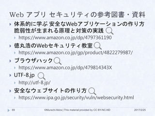 Web アプリ セキュリティの参考図書・資料
2017/2/25©Murachi Akira | This material provided by CC BY-NC-ND89
 体系的に学ぶ 安全なWebアプリケーションの作り方
脆弱性が生まれる原理と対策の実践
 https://www.amazon.co.jp/dp/4797361190
 徳丸浩のWebセキュリティ教室
 https://www.amazon.co.jp/gp/product/4822279987/
 ブラウザハック
 https://www.amazon.co.jp/dp/479814343X
 UTF-8.jp
 http://utf-8.jp/
 安全なウェブサイトの作り方
 https://www.ipa.go.jp/security/vuln/websecurity.html
 