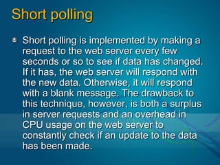 Short pollingShort polling is implemented by making a request to the web server every few seconds or so to see if data has changed. If it has, the web server will respond with the new data. Otherwise, it will respond with a blank message. The drawback to this technique, however, is both a surplus in server requests and an overhead in CPU usage on the web server to constantly check if an update to the data has been made.