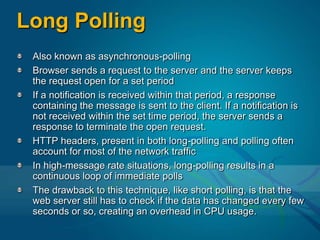 Long PollingAlso known as asynchronous-pollingBrowser sends a request to the server and the server keeps the request open for a set periodIf a notification is received within that period, a response containing the message is sent to the client. If a notification is not received within the set time period, the server sends a response to terminate the open request. HTTP headers, present in both long-polling and polling often account for most of the network trafficIn high-message rate situations, long-polling results in a continuous loop of immediate pollsThe drawback to this technique, like short polling, is that the web server still has to check if the data has changed every few seconds or so, creating an overhead in CPU usage.