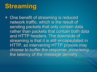 StreamingOne benefit of streaming is reduced network traffic, which is the result of sending packets that only contain data rather than packets that contain both data and HTTP headers. The downside of streaming is that it is still encapsulated in HTTP, so intervening HTTP proxies may choose to buffer the response, increasing the latency of the message delivery.