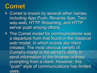 CometComet is known by several other names, including Ajax Push, Reverse Ajax, Two-way-web, HTTP Streaming, and HTTP server push among others.The Comet model for communications was a departure from that found in the classical web model, in which events are client initiated. The most obvious benefit of Comet's model is the server's ability to send information to the browser without prompting from a client. However, this "push" style of communications has limited uses.