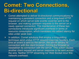 Comet: Two Connections, Bi-directionalComet attempted to deliver bi-directional communications by maintaining a persistent connection and a long-lived HTTP request on which server-side events could be sent to the browser, and making upstream requests to the server on a newly opened connection. The maintenance of these two connections introduces significant overhead in terms of resource consumption, which translates into added latency for sites under peak load.In addition, Comet solutions that employ a long-polling technique send undue HTTP request/response headers. Each time an event is sent by the server, the server severs its connection with the client browser, forcing the browser to reestablish its connection with the server. This action causes another client request and server response to be sent across the wire. Neither HTTP streaming nor Web Socket incur this network overhead.