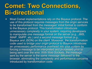 Comet: Two Connections, Bi-directionalMost Comet implementations rely on the Bayeux protocol. The use of this protocol requires messages from the origin services to be transformed from the messages' initial format to conform to the Bayeux protocol. This transformation introduces unnecessary complexity in your system, requiring developers to manipulate one message format on the server (e.g., JMS, IMAP, XMPP, etc.) and a second message format (e.g., Bayeux and JSON) on the client. Moreover, the transformation code used to bridge your origin protocol to Bayeux introduces an unnecessary performance overhead into your system by forcing a message to be interpreted and processed prior to being sent over the wire. With Web Sockets, the message sent by the server is the same message delivered to the browser, eliminating the complexity and performance concerns introduced by transformation code.