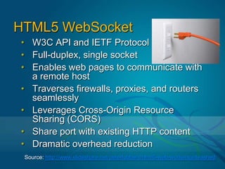 DefinitionThe WebSocket specification—developed as part of the HTML5 initiative—introduced the WebSocket JavaScript interface, which defines a full-duplex, bi-directional communication channel over a single TCP socket over which messages can be sent between client and server. The WebSocket standard simplifies much of the complexity around bi-directional web communication and connection management.This allows web developers to establish real time two way communications with a server using simple JavaScript without resorting to Flash, Java, Ajax long polling, comet, forever iframe, or other current workarounds.