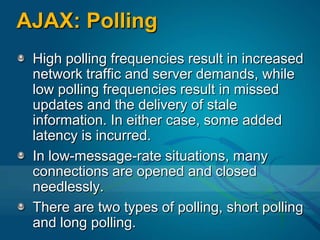AJAX: PollingHigh polling frequencies result in increased network traffic and server demands, while low polling frequencies result in missed updates and the delivery of stale information. In either case, some added latency is incurred.In low-message-rate situations, many connections are opened and closed needlessly.There are two types of polling, short polling and long polling.