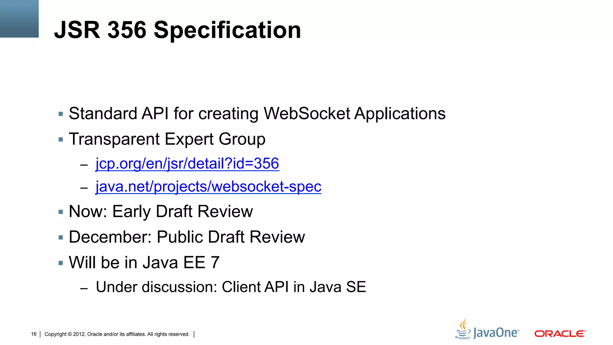 JSR 356 Specification


          !  Standard API for creating WebSocket Applications
          !  Transparent Expert Group
                     –  jcp.org/en/jsr/detail?id=356
                     –  java.net/projects/websocket-spec
          !  Now: Early Draft Review
          !  December: Public Draft Review
          !  Will be in Java EE 7
                     –  Under discussion: Client API in Java SE


16   Copyright © 2012, Oracle and/or its affiliates. All rights reserved.
 