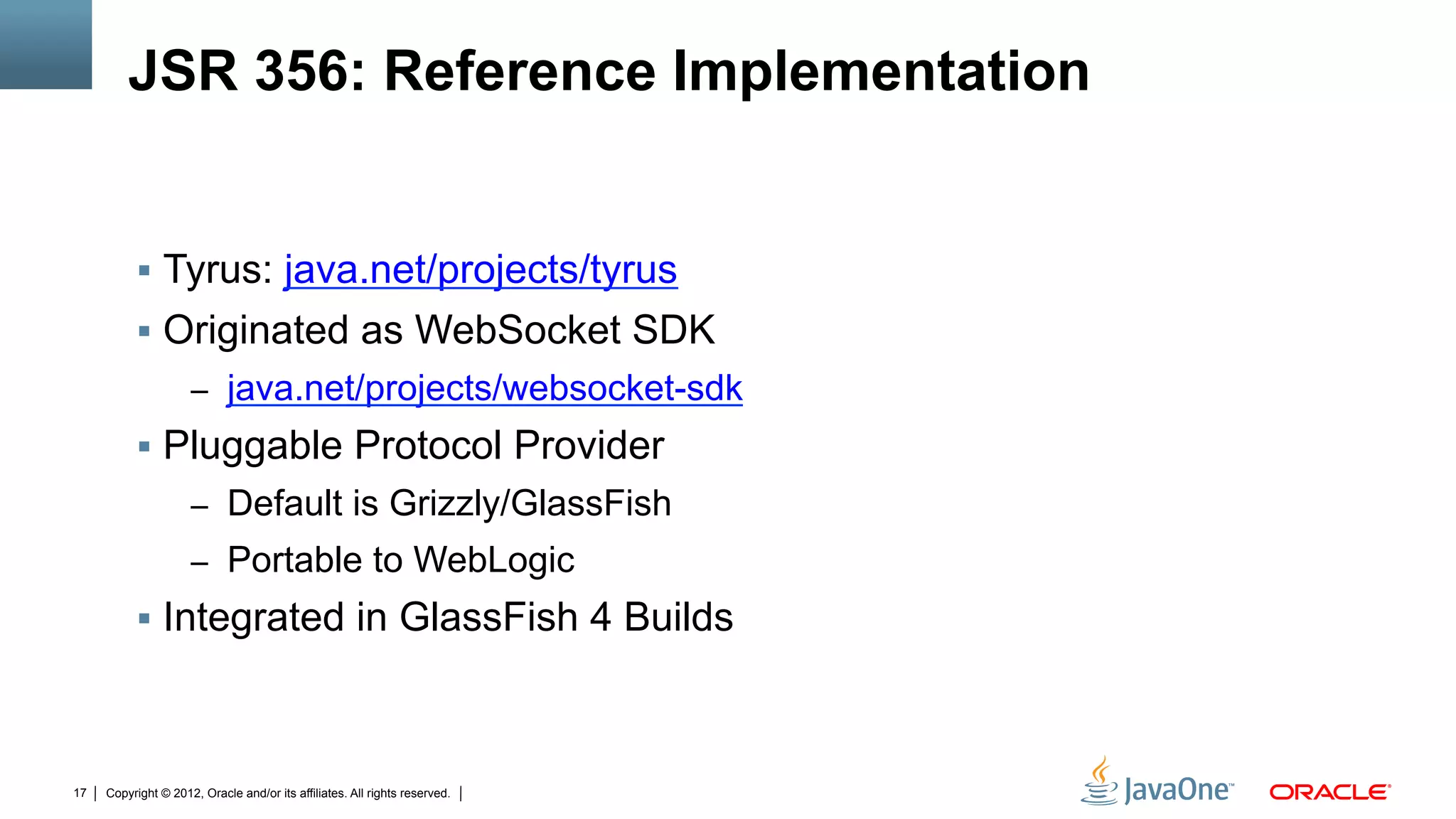JSR 356: Reference Implementation


          !  Tyrus: java.net/projects/tyrus
          !  Originated as WebSocket SDK
                     –  java.net/projects/websocket-sdk
          !  Pluggable Protocol Provider
                     –  Default is Grizzly/GlassFish
                     –  Portable to WebLogic
          !  Integrated in GlassFish 4 Builds



17   Copyright © 2012, Oracle and/or its affiliates. All rights reserved.
 