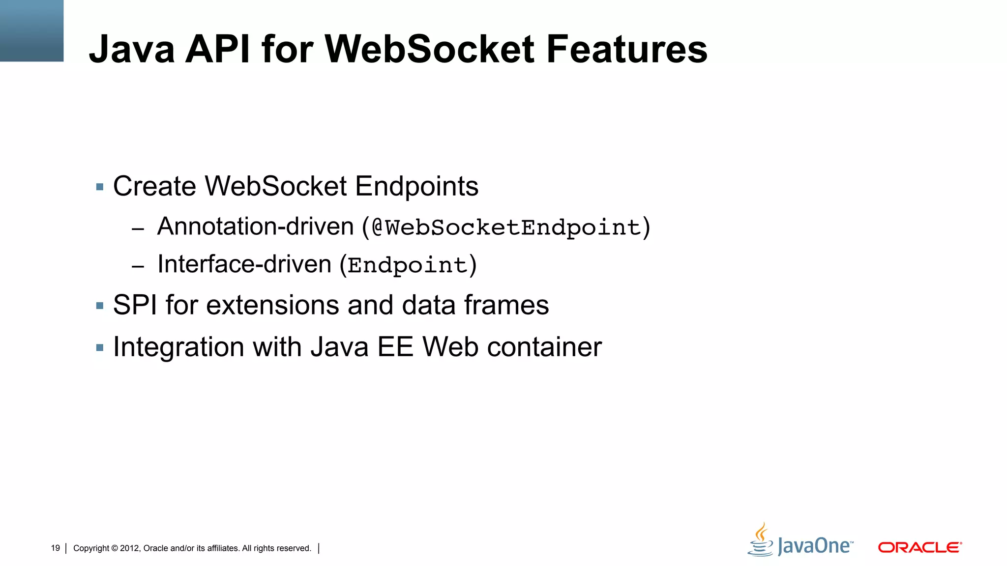 Java API for WebSocket Features


          !  Create WebSocket Endpoints
                     –  Annotation-driven (@WebSocketEndpoint)
                     –  Interface-driven (Endpoint)
          !  SPI for extensions and data frames
          !  Integration with Java EE Web container




19   Copyright © 2012, Oracle and/or its affiliates. All rights reserved.
 