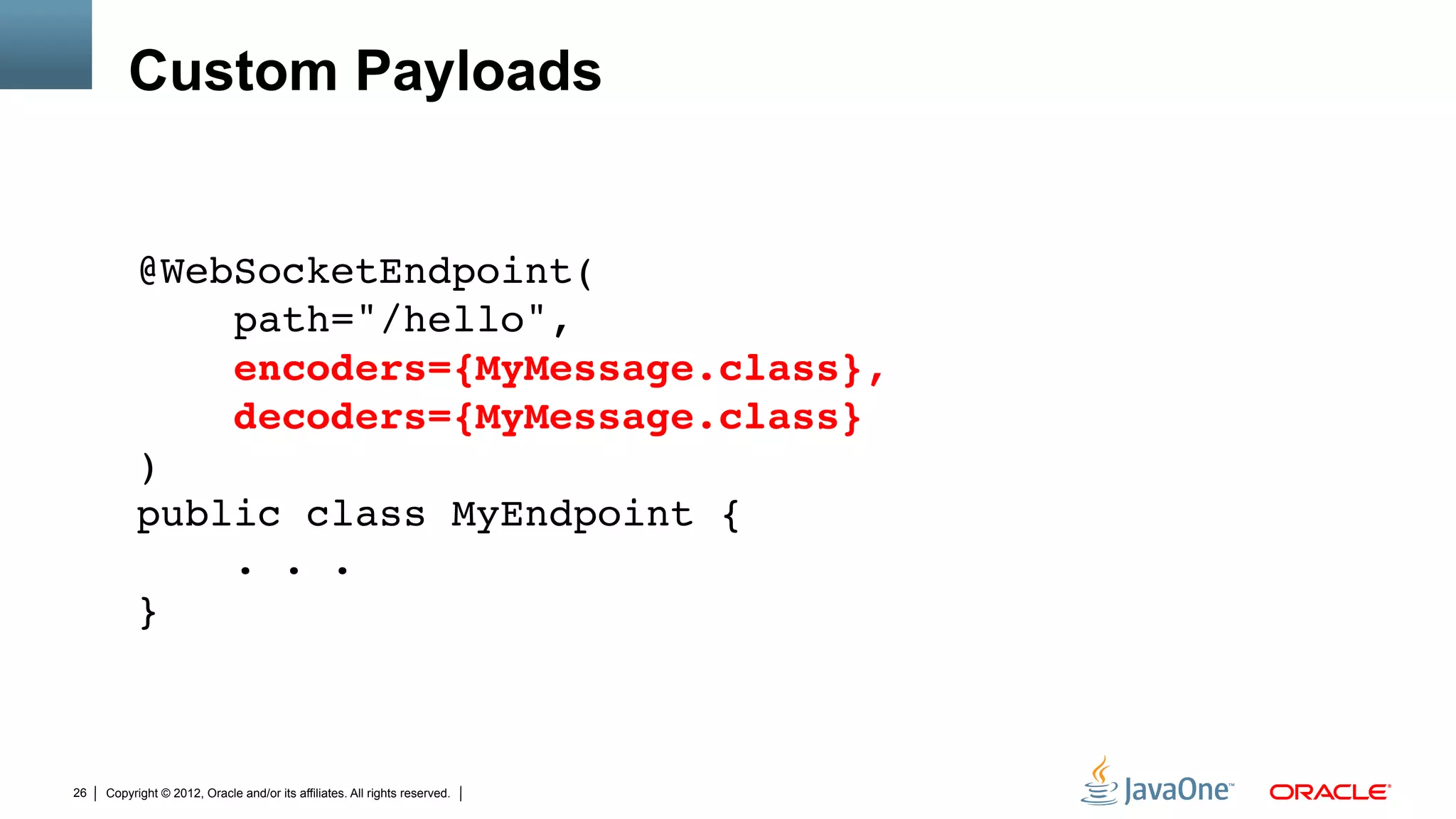 Custom Payloads


          @WebSocketEndpoint( 
              path="/hello", 
              encoders={MyMessage.class}, 
              decoders={MyMessage.class} 
          ) 
          public class MyEndpoint { 
              . . . 
          }"
          "
          "
26   Copyright © 2012, Oracle and/or its affiliates. All rights reserved.
 