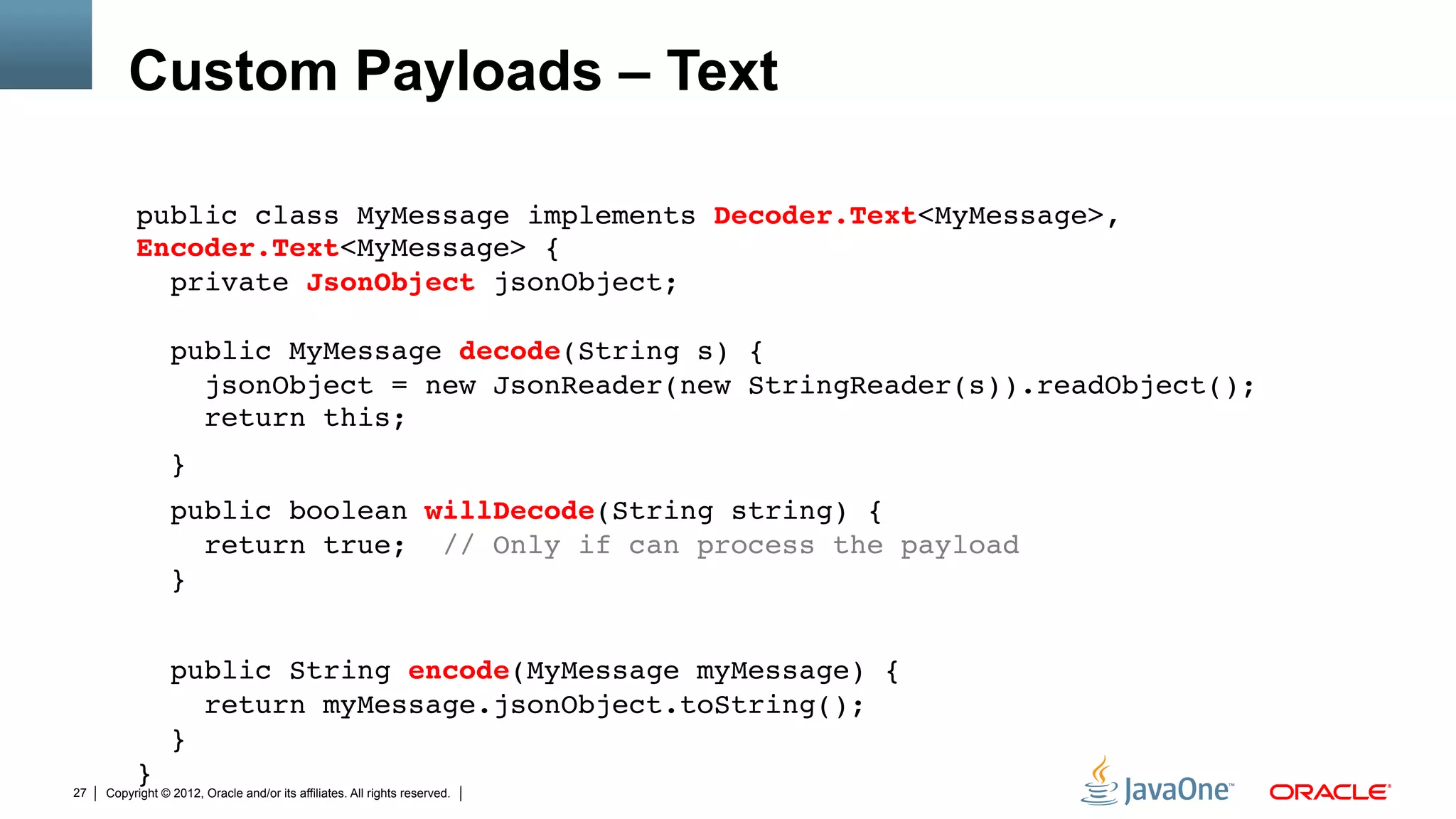 Custom Payloads – Text

          public class MyMessage implements Decoder.Text<MyMessage>,
          Encoder.Text<MyMessage> { 
            private JsonObject jsonObject; 
           
                 public MyMessage decode(String s) { 
                   jsonObject = new JsonReader(new StringReader(s)).readObject(); 
                   return this;"
                 }"
                 public boolean willDecode(String string) { 
                    return true; // Only if can process the payload 
                 }"
          "
                 public String encode(MyMessage myMessage) { 
                    return myMessage.jsonObject.toString(); 
                 } 
          }"
27   Copyright © 2012, Oracle and/or its affiliates. All rights reserved.
 